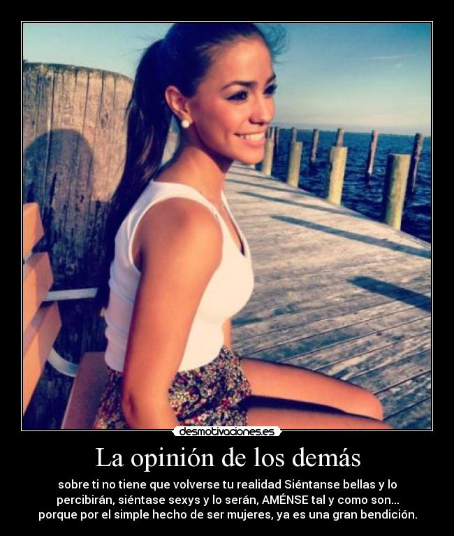 La opinión de los demás - sobre ti no tiene que volverse tu realidad Siéntanse bellas y lo
percibirán, siéntase sexys y lo serán, AMÉNSE tal y como son...
porque por el simple hecho de ser mujeres, ya es una gran bendición.