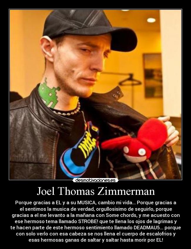 Joel Thomas Zimmerman - Porque gracias a EL y a su MUSICA, cambio mi vida... Porque gracias a
el sentimos la musica de verdad, orgullosisimo de seguirlo, porque
gracias a el me levanto a la mañana con Some chords, y me acuesto con
ese hermoso tema llamado STROBE! que te llena los ojos de lagrimas y
te hacen parte de este hermoso sentimiento llamado DEADMAU5... porque
con solo verlo con esa cabeza se nos llena el cuerpo de escalofrios y
esas hermosas ganas de saltar y saltar hasta morir por EL!