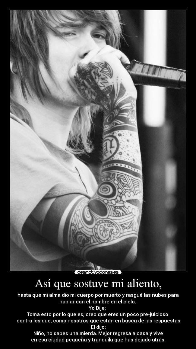 Así que sostuve mi aliento, - hasta que mi alma dio mi cuerpo por muerto y rasgué las nubes para
hablar con el hombre en el cielo.
Yo Dije:
Toma esto por lo que es, creo que eres un poco pre-juicioso
contra los que, como nosotros que están en busca de las respuestas
El dijo:
Niño, no sabes una mierda. Mejor regresa a casa y vive
en esa ciudad pequeña y tranquila que has dejado atrás.