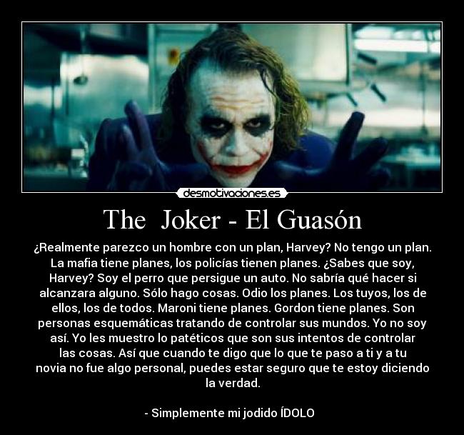 The  Joker - El Guasón - ¿Realmente parezco un hombre con un plan, Harvey? No tengo un plan.
La mafia tiene planes, los policías tienen planes. ¿Sabes que soy,
Harvey? Soy el perro que persigue un auto. No sabría qué hacer si
alcanzara alguno. Sólo hago cosas. Odio los planes. Los tuyos, los de
ellos, los de todos. Maroni tiene planes. Gordon tiene planes. Son
personas esquemáticas tratando de controlar sus mundos. Yo no soy
así. Yo les muestro lo patéticos que son sus intentos de controlar
las cosas. Así que cuando te digo que lo que te paso a ti y a tu
novia no fue algo personal, puedes estar seguro que te estoy diciendo
la verdad.

- Simplemente mi jodido ÍDOLO  ♥