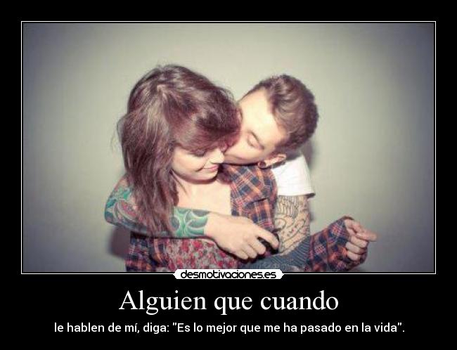 Alguien que cuando - le hablen de mí, diga: Es lo mejor que me ha pasado en la vida.