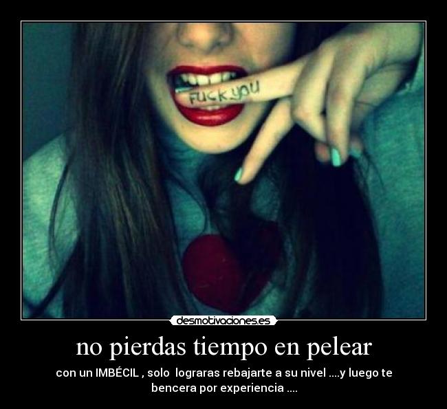no pierdas tiempo en pelear - con un IMBÉCIL , solo lograras rebajarte a su nivel ....y luego te
bencera por experiencia ....