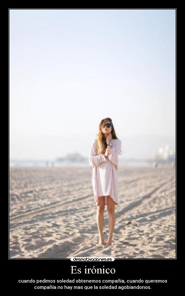 Es irónico - cuando pedimos soledad obtenemos compañía, cuando queremos
compañía no hay mas que la soledad agobiandonos.