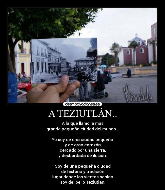 A TEZIUTLÁN.. - A la que llamo la más
grande pequeña ciudad del mundo...

Yo soy de una ciudad pequeña
y de gran corazón
cercado por una sierra,
y desbordada de ilusión.

Soy de una pequeña ciudad
de historia y tradición
lugar donde los vientos soplan
soy del bello Teziutlán.