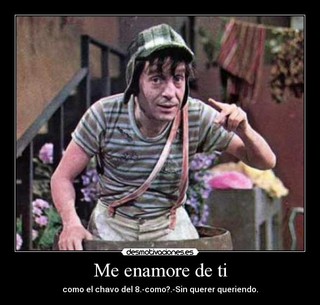 Me enamore de ti - como el chavo del 8.-como?.-Sin querer queriendo.