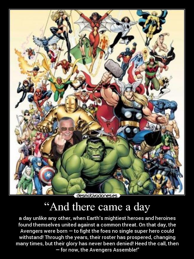 “And there came a day - a day unlike any other, when Earth’s mightiest heroes and heroines
found themselves united against a common threat. On that day, the
Avengers were born — to fight the foes no single super hero could
withstand! Through the years, their roster has prospered, changing
many times, but their glory has never been denied! Heed the call, then
— for now, the Avengers Assemble!”