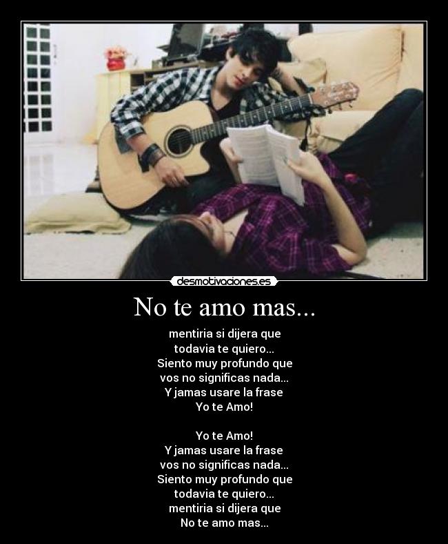 No te amo mas... - mentiria si dijera que
todavia te quiero...
Siento muy profundo que
vos no significas nada...
Y jamas usare la frase
Yo te Amo!

Yo te Amo!
Y jamas usare la frase
vos no significas nada...
Siento muy profundo que
todavia te quiero...
mentiria si dijera que
No te amo mas...