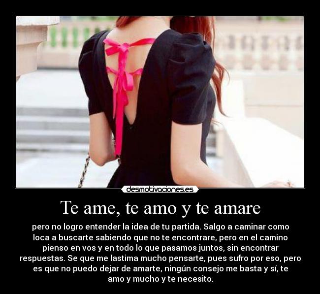 Te ame, te amo y te amare - pero no logro entender la idea de tu partida. Salgo a caminar como
loca a buscarte sabiendo que no te encontrare, pero en el camino
pienso en vos y en todo lo que pasamos juntos, sin encontrar
respuestas. Se que me lastima mucho pensarte, pues sufro por eso, pero
es que no puedo dejar de amarte, ningún consejo me basta y sí, te
amo y mucho y te necesito.