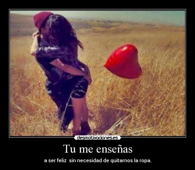 Tu me enseñas - a ser feliz sin necesidad de quitarnos la ropa.