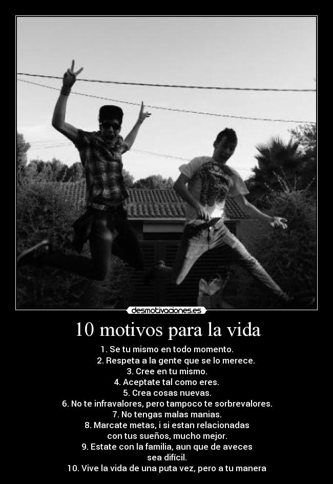 10 motivos para la vida - 1. Se tu mismo en todo momento.
2. Respeta a la gente que se lo merece.
3. Cree en tu mismo.
4. Aceptate tal como eres.
5. Crea cosas nuevas.
6. No te infravalores, pero tampoco te sorbrevalores.
7. No tengas malas manias.
8. Marcate metas, i si estan relacionadas
con tus sueños, mucho mejor.
9. Estate con la familia, aun que de aveces
sea difícil.
10. Vive la vida de una puta vez, pero a tu manera