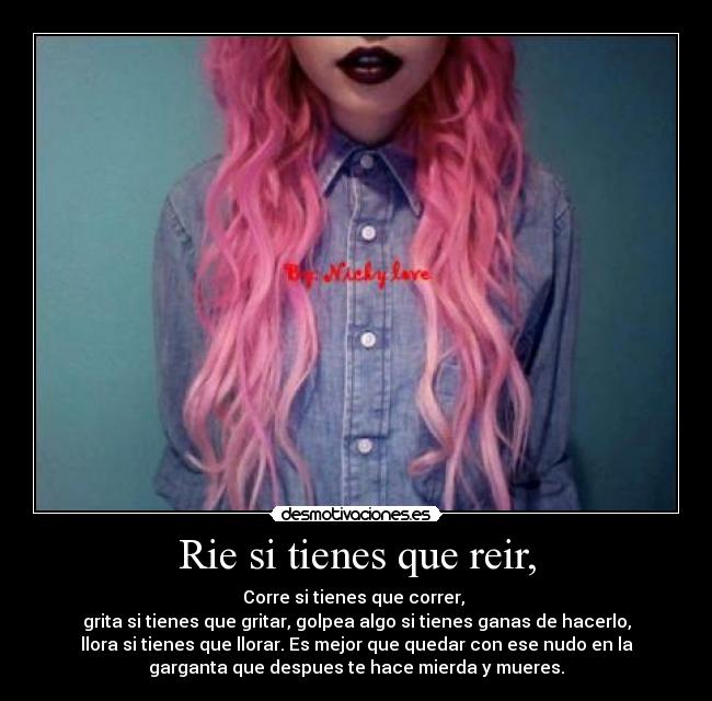 Rie si tienes que reir, - Corre si tienes que correr,
grita si tienes que gritar, golpea algo si tienes ganas de hacerlo,
llora si tienes que llorar. Es mejor que quedar con ese nudo en la
garganta que despues te hace mierda y mueres.