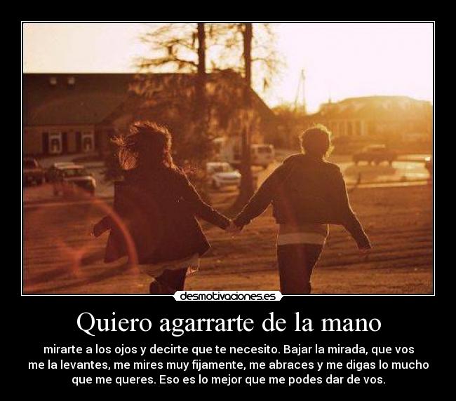 Quiero agarrarte de la mano - mirarte a los ojos y decirte que te necesito. Bajar la mirada, que vos
me la levantes, me mires muy fijamente, me abraces y me digas lo mucho
que me queres. Eso es lo mejor que me podes dar de vos.