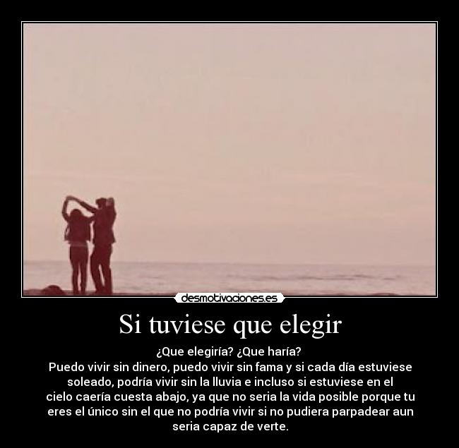 Si tuviese que elegir - ¿Que elegiría? ¿Que haría?
Puedo vivir sin dinero, puedo vivir sin fama y si cada día estuviese
soleado, podría vivir sin la lluvia e incluso si estuviese en el
cielo caería cuesta abajo, ya que no seria la vida posible porque tu
eres el único sin el que no podría vivir si no pudiera parpadear aun
seria capaz de verte.