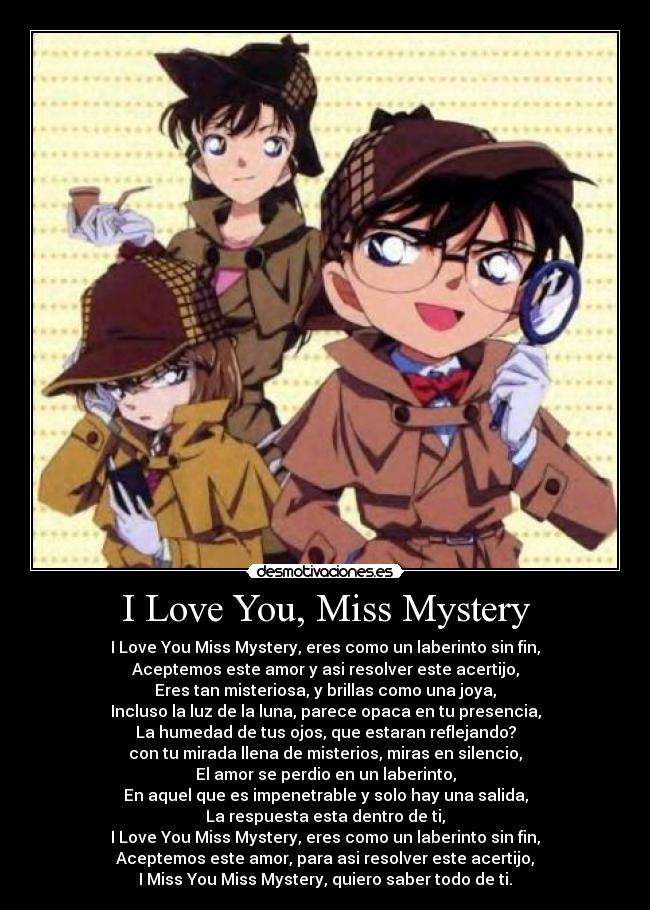 I Love You, Miss Mystery - I Love You Miss Mystery, eres como un laberinto sin fin,
Aceptemos este amor y asi resolver este acertijo,
Eres tan misteriosa, y brillas como una joya,
Incluso la luz de la luna, parece opaca en tu presencia,
La humedad de tus ojos, que estaran reflejando?
con tu mirada llena de misterios, miras en silencio,
El amor se perdio en un laberinto,
En aquel que es impenetrable y solo hay una salida,
La respuesta esta dentro de ti,
I Love You Miss Mystery, eres como un laberinto sin fin,
Aceptemos este amor, para asi resolver este acertijo,
I Miss You Miss Mystery, quiero saber todo de ti.