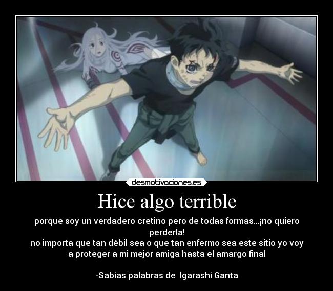 Hice algo terrible - porque soy un verdadero cretino pero de todas formas...¡no quiero
perderla!
no importa que tan débil sea o que tan enfermo sea este sitio yo voy
a proteger a mi mejor amiga hasta el amargo final
                                                                   
-Sabias palabras de  Igarashi Ganta