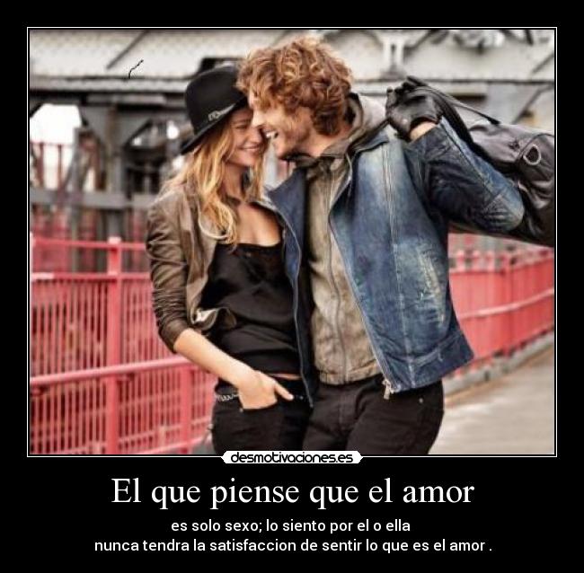 El que piense que el amor - es solo sexo; lo siento por el o ella
nunca tendra la satisfaccion de sentir lo que es el amor .