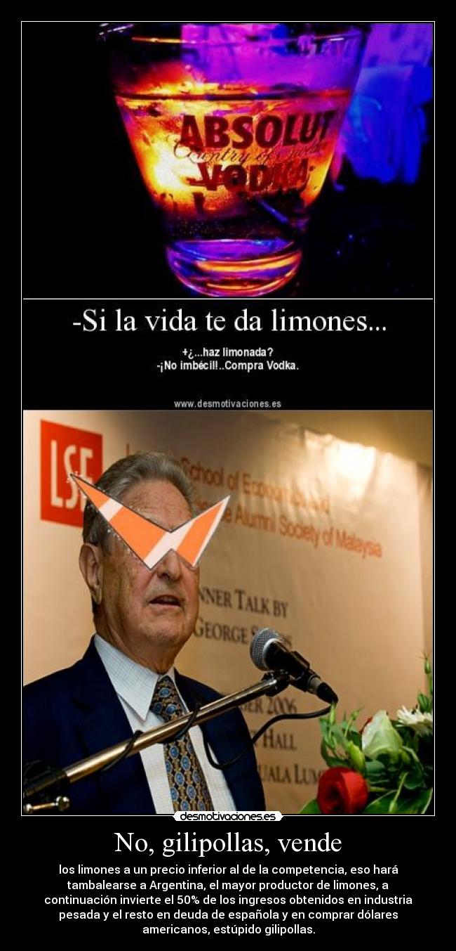 No, gilipollas, vende - los limones a un precio inferior al de la competencia, eso hará
tambalearse a Argentina, el mayor productor de limones, a
continuación invierte el 50% de los ingresos obtenidos en industria
pesada y el resto en deuda de española y en comprar dólares
americanos, estúpido gilipollas.