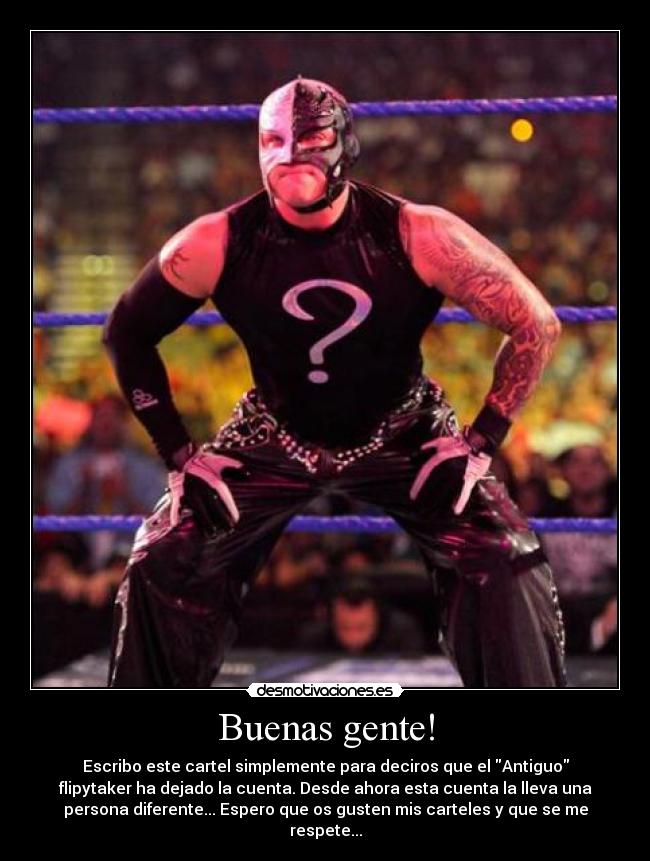 Buenas gente! - Escribo este cartel simplemente para deciros que el Antiguo
flipytaker ha dejado la cuenta. Desde ahora esta cuenta la lleva una
persona diferente... Espero que os gusten mis carteles y que se me
respete...