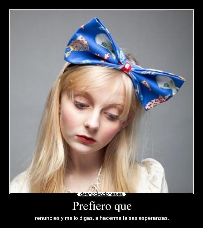 Prefiero que - renuncies y me lo digas, a hacerme falsas esperanzas.