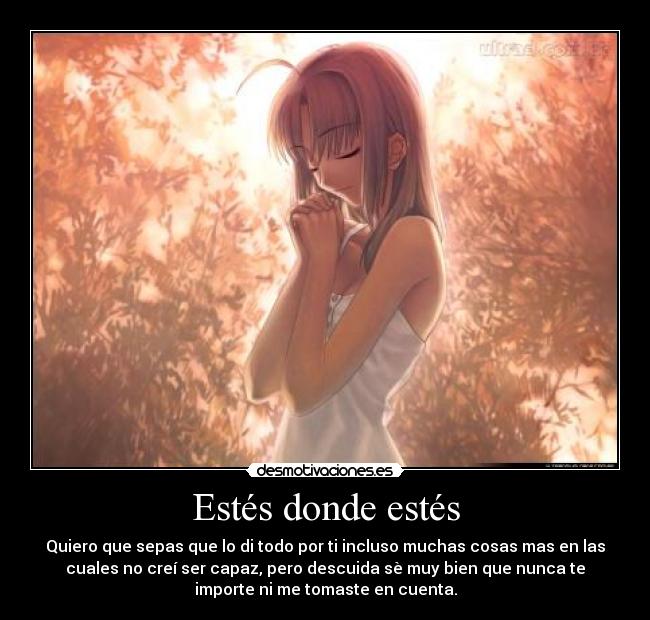 Estés donde estés - Quiero que sepas que lo di todo por ti incluso muchas cosas mas en las
cuales no creí ser capaz, pero descuida sè muy bien que nunca te
importe ni me tomaste en cuenta.