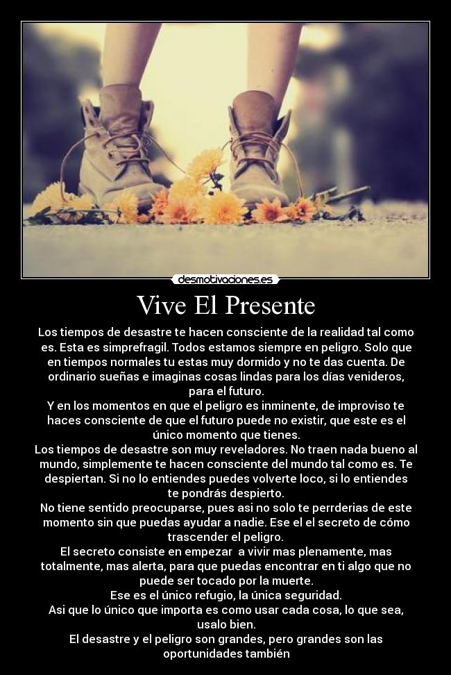 Vive El Presente - Los tiempos de desastre te hacen consciente de la realidad tal como
es. Esta es simprefragil. Todos estamos siempre en peligro. Solo que
en tiempos normales tu estas muy dormido y no te das cuenta. De
ordinario sueñas e imaginas cosas lindas para los días venideros,
para el futuro.
Y en los momentos en que el peligro es inminente, de improviso te
haces consciente de que el futuro puede no existir, que este es el
único momento que tienes.
Los tiempos de desastre son muy reveladores. No traen nada bueno al
mundo, simplemente te hacen consciente del mundo tal como es. Te
despiertan. Si no lo entiendes puedes volverte loco, si lo entiendes
te pondrás despierto.
No tiene sentido preocuparse, pues asi no solo te perrderias de este
momento sin que puedas ayudar a nadie. Ese el el secreto de cómo
trascender el peligro.
El secreto consiste en empezar  a vivir mas plenamente, mas
totalmente, mas alerta, para que puedas encontrar en ti algo que no
puede ser tocado por la muerte.
Ese es el único refugio, la única seguridad.
Asi que lo único que importa es como usar cada cosa, lo que sea,
usalo bien.
El desastre y el peligro son grandes, pero grandes son las
oportunidades también