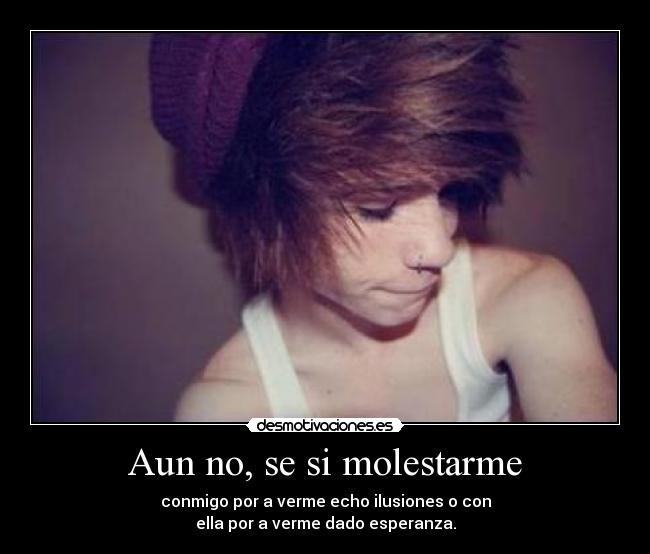 Aun no, se si molestarme - conmigo por a verme echo ilusiones o con
ella por a verme dado esperanza.