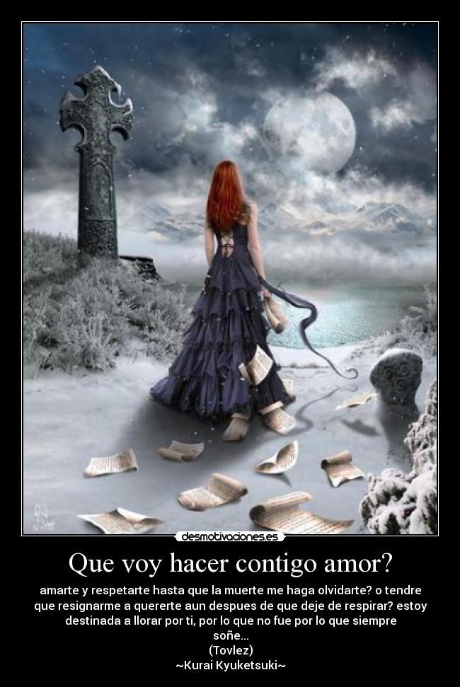 Que voy hacer contigo amor? - amarte y respetarte hasta que la muerte me haga olvidarte? o tendre
que resignarme a quererte aun despues de que deje de respirar? estoy
destinada a llorar por ti, por lo que no fue por lo que siempre
soñe...
(Tovlez)
~Kurai Kyuketsuki~