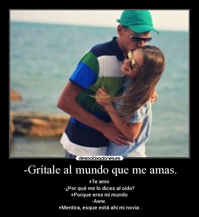 -Grítale al mundo que me amas. - +Te amo 
-¿Por qué me lo dices al oído? 
+Porque eres mi mundo 
-Aww. 
+Mentira, esque está ahí mi novia .