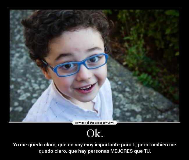 Ok. - Ya me quedo claro, que no soy muy importante para ti, pero también me
quedo claro, que hay personas MEJORES que TU.