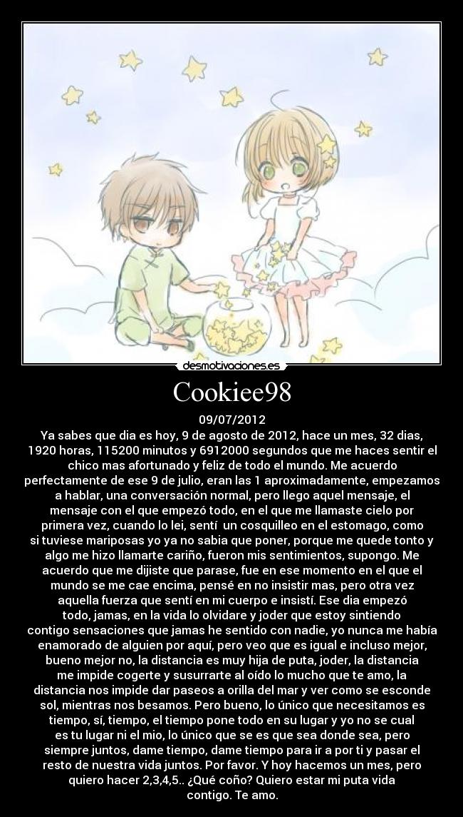 Cookiee98 - 09/07/2012
Ya sabes que dia es hoy, 9 de agosto de 2012, hace un mes, 32 dias,
1920 horas, 115200 minutos y 6912000 segundos que me haces sentir el
chico mas afortunado y feliz de todo el mundo. Me acuerdo
perfectamente de ese 9 de julio, eran las 1 aproximadamente, empezamos
a hablar, una conversación normal, pero llego aquel mensaje, el
mensaje con el que empezó todo, en el que me llamaste cielo por
primera vez, cuando lo lei, sentí  un cosquilleo en el estomago, como
si tuviese mariposas yo ya no sabia que poner, porque me quede tonto y
algo me hizo llamarte cariño, fueron mis sentimientos, supongo. Me
acuerdo que me dijiste que parase, fue en ese momento en el que el
mundo se me cae encima, pensé en no insistir mas, pero otra vez
aquella fuerza que sentí en mi cuerpo e insistí. Ese dia empezó
todo, jamas, en la vida lo olvidare y joder que estoy sintiendo
contigo sensaciones que jamas he sentido con nadie, yo nunca me había
enamorado de alguien por aquí, pero veo que es igual e incluso mejor,
bueno mejor no, la distancia es muy hija de puta, joder, la distancia
me impide cogerte y susurrarte al oído lo mucho que te amo, la
distancia nos impide dar paseos a orilla del mar y ver como se esconde
sol, mientras nos besamos. Pero bueno, lo único que necesitamos es
tiempo, sí, tiempo, el tiempo pone todo en su lugar y yo no se cual
es tu lugar ni el mio, lo único que se es que sea donde sea, pero
siempre juntos, dame tiempo, dame tiempo para ir a por ti y pasar el
resto de nuestra vida juntos. Por favor. Y hoy hacemos un mes, pero
quiero hacer 2,3,4,5.. ¿Qué coño? Quiero estar mi puta vida
contigo. Te amo.