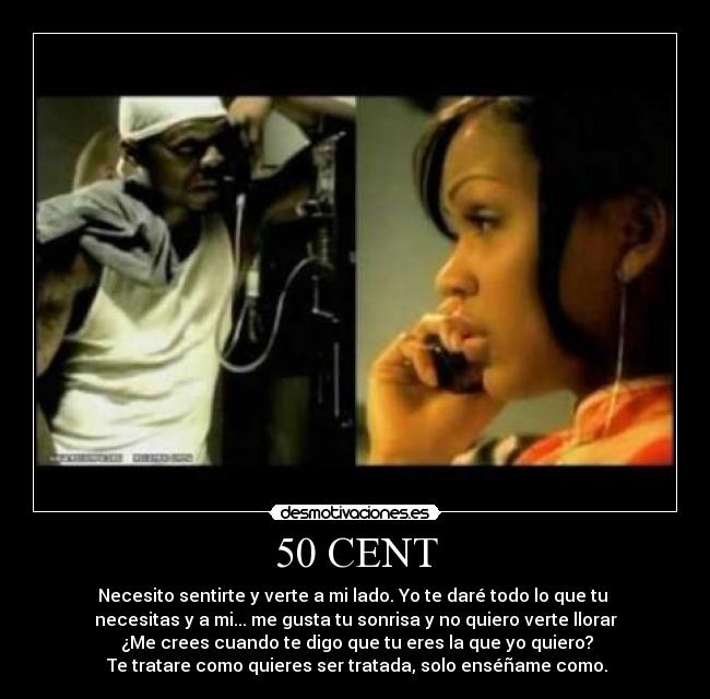 50 CENT - Necesito sentirte y verte a mi lado. Yo te daré todo lo que tu 
necesitas y a mi... me gusta tu sonrisa y no quiero verte llorar
 ¿Me crees cuando te digo que tu eres la que yo quiero?
 Te tratare como quieres ser tratada, solo enséñame como.