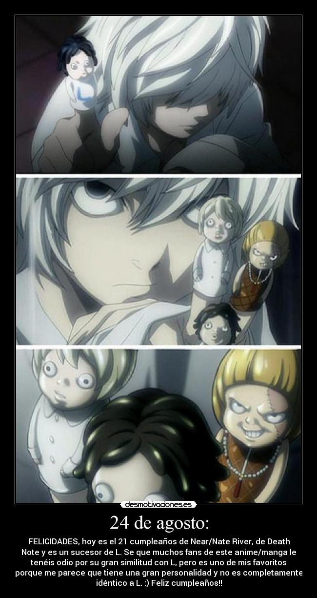 24 de agosto: - FELICIDADES, hoy es el 21 cumpleaños de Near/Nate River, de Death
Note y es un sucesor de L. Se que muchos fans de este anime/manga le
tenéis odio por su gran similitud con L, pero es uno de mis favoritos
porque me parece que tiene una gran personalidad y no es completamente
idéntico a L. :) Feliz cumpleaños!!