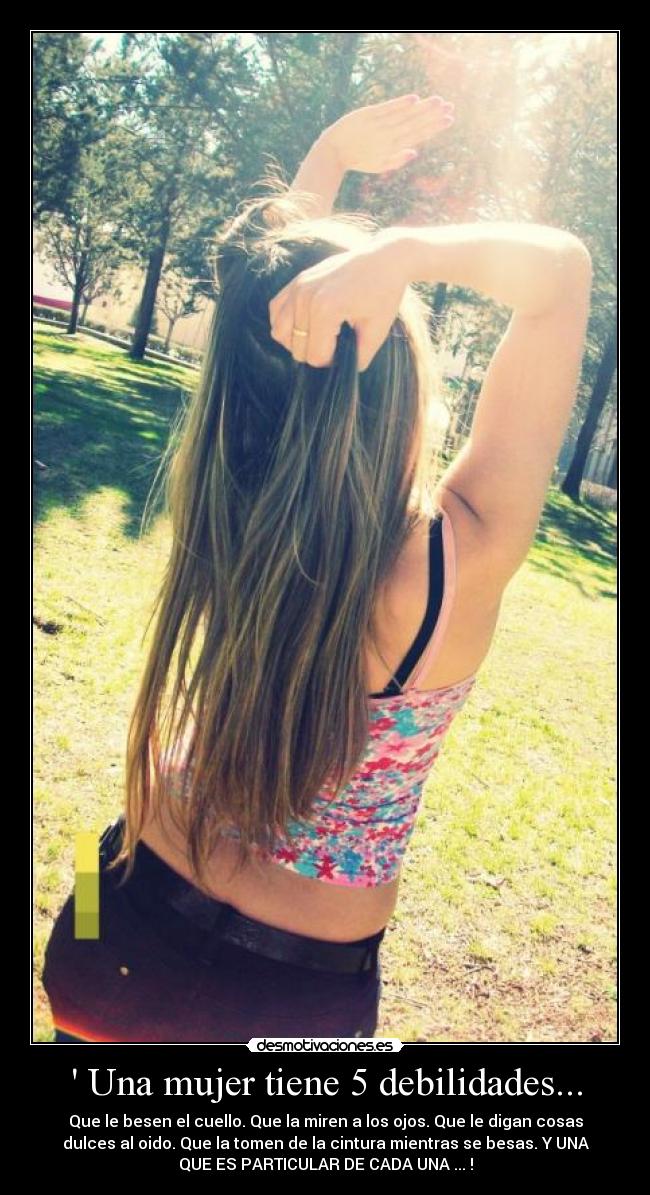  Una mujer tiene 5 debilidades... - Que le besen el cuello. Que la miren a los ojos. Que le digan cosas
dulces al oido. Que la tomen de la cintura mientras se besas. Y UNA
QUE ES PARTICULAR DE CADA UNA ... !