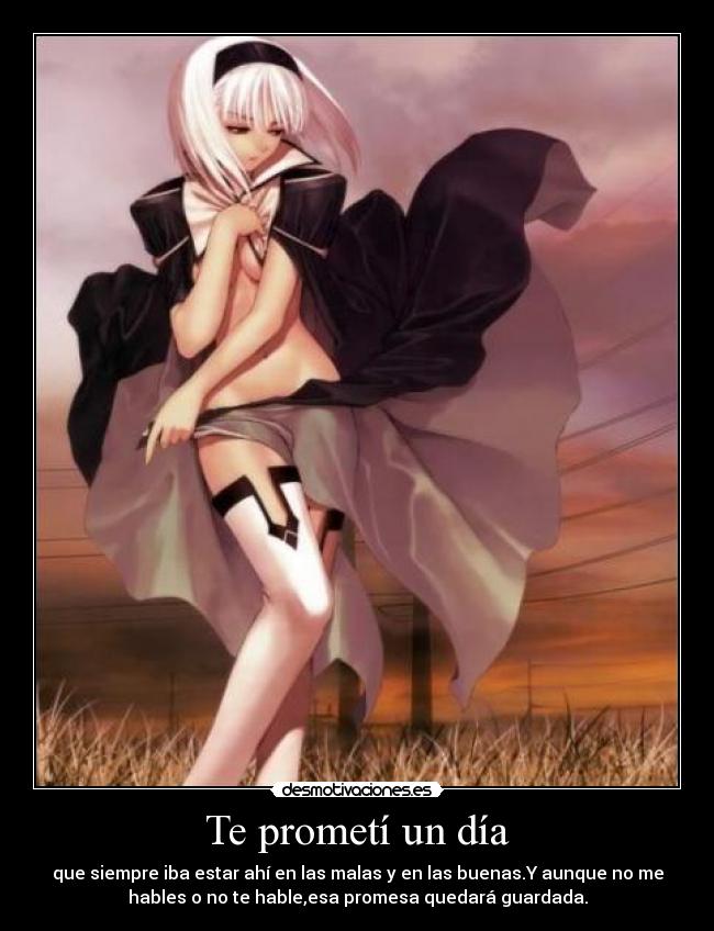 Te prometí un día - que siempre iba estar ahí en las malas y en las buenas.Y aunque no me
hables o no te hable,esa promesa quedará guardada.