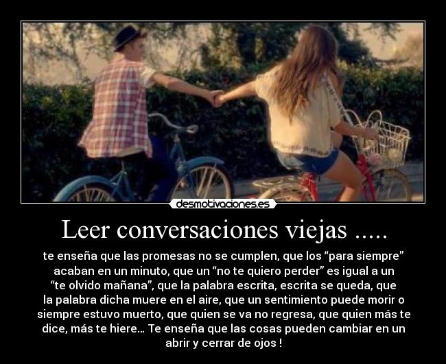 Leer conversaciones viejas ..... - te enseña que las promesas no se cumplen, que los “para siempre”
acaban en un minuto, que un “no te quiero perder” es igual a un
“te olvido mañana”, que la palabra escrita, escrita se queda, que
la palabra dicha muere en el aire, que un sentimiento puede morir o
siempre estuvo muerto, que quien se va no regresa, que quien más te
dice, más te hiere… Te enseña que las cosas pueden cambiar en un
abrir y cerrar de ojos !