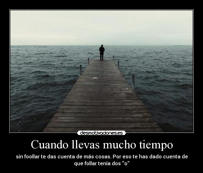 Cuando llevas mucho tiempo - sin foollar te das cuenta de más cosas. Por eso te has dado cuenta de
que follar tenía dos o