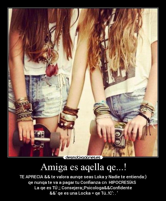 Amiga es aqella qe...! - TE APRECIA && te valora aunqe seas Loka y Nadie te entienda:)
qe nunqa te va a pagar tu Confianza cn  HIPOCRESÍAS  
La qe es TÚ ;; Consejera;;Psicologa&&Confidente♥
 && qe es una Locka = qe Tú..!C:♥.♥