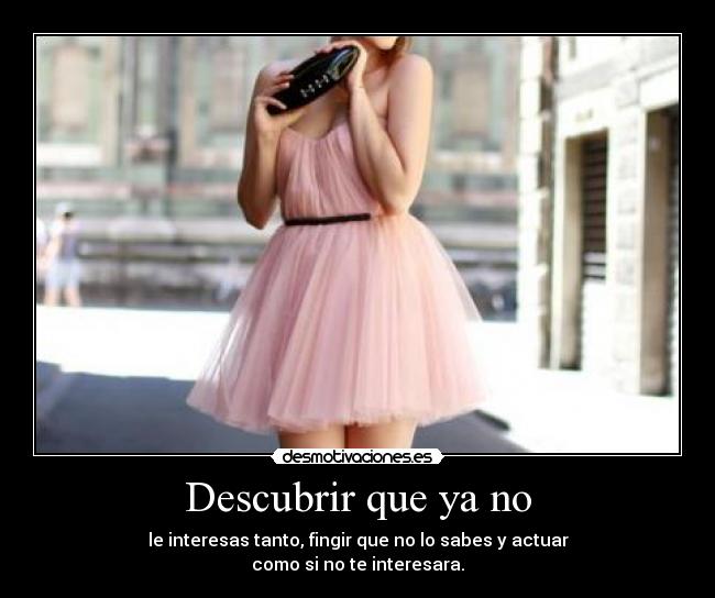 Descubrir que ya no - le interesas tanto, fingir que no lo sabes y actuar
como si no te interesara.