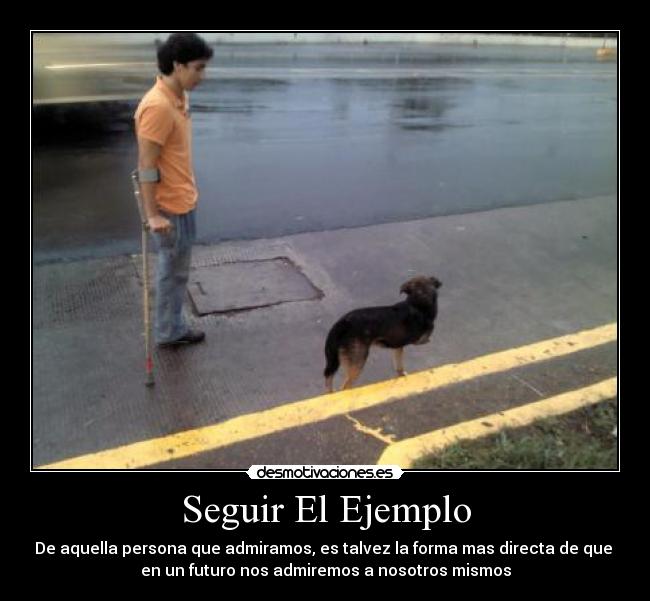 Seguir El Ejemplo - De aquella persona que admiramos, es talvez la forma mas directa de que
en un futuro nos admiremos a nosotros mismos