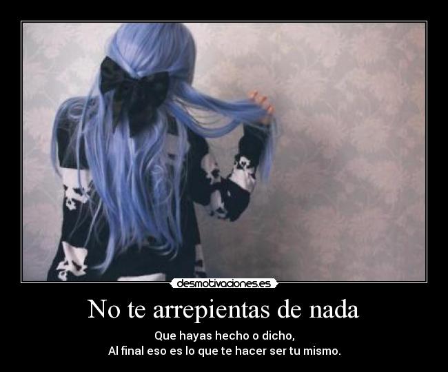 No te arrepientas de nada - Que hayas hecho o dicho,
Al final eso es lo que te hacer ser tu mismo.