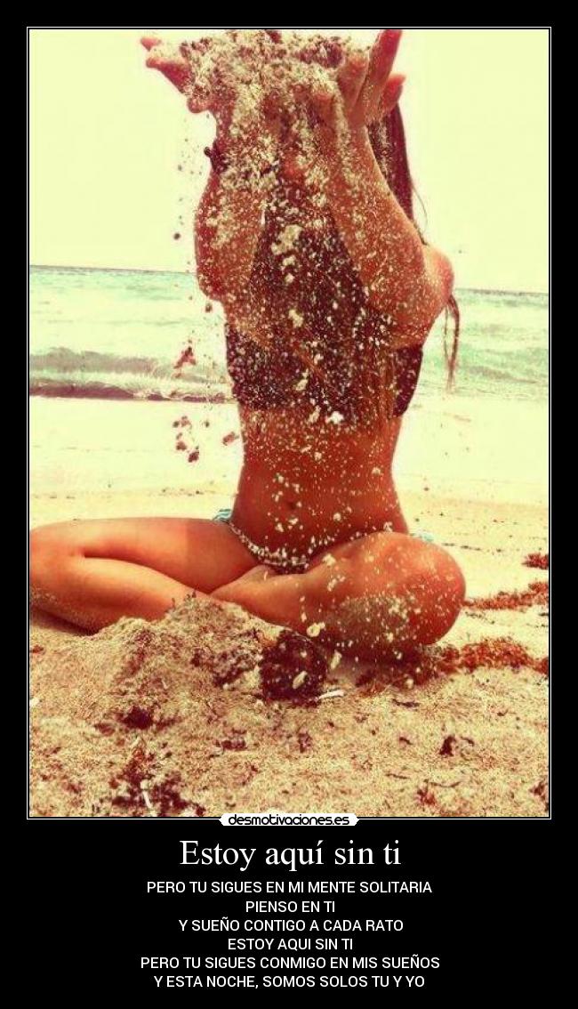 Estoy aquí sin ti - PERO TU SIGUES EN MI MENTE SOLITARIA
PIENSO EN TI
 Y SUEÑO CONTIGO A CADA RATO
ESTOY AQUI SIN TI
PERO TU SIGUES CONMIGO EN MIS SUEÑOS
Y ESTA NOCHE, SOMOS SOLOS TU Y YO