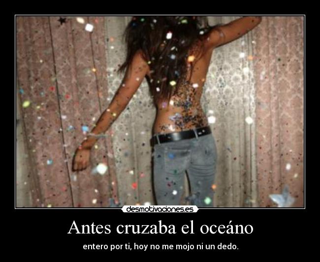 Antes cruzaba el oceáno - entero por ti, hoy no me mojo ni un dedo.