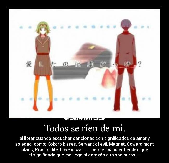 Todos se ríen de mi, - al llorar cuando escuchar canciones con significados de amor y
soledad, como: Kokoro kisses, Servant of evil, Magnet, Coward mont
blanc, Proof of life, Love is war....... pero ellos no entienden que
el significado que me llega al corazón aun son puros......