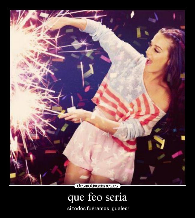 que feo seria - si todos fuéramos iguales!