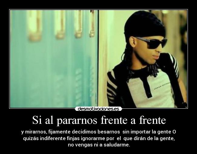 Si al pararnos frente a frente - y mirarnos, fijamente decidimos besarnos  sin importar la gente O
quizás indiferente finjas ignorarme por  el  que dirán de la gente,
no vengas ni a saludarme.