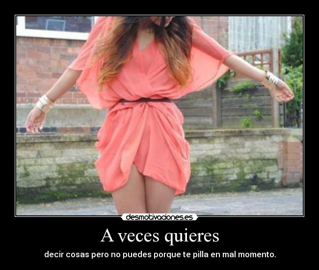 A veces quieres - decir cosas pero no puedes porque te pilla en mal momento.