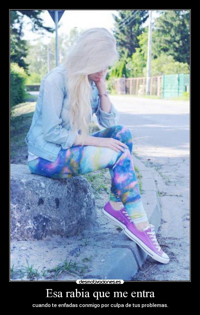Esa rabia que me entra - cuando te enfadas conmigo por culpa de tus problemas.