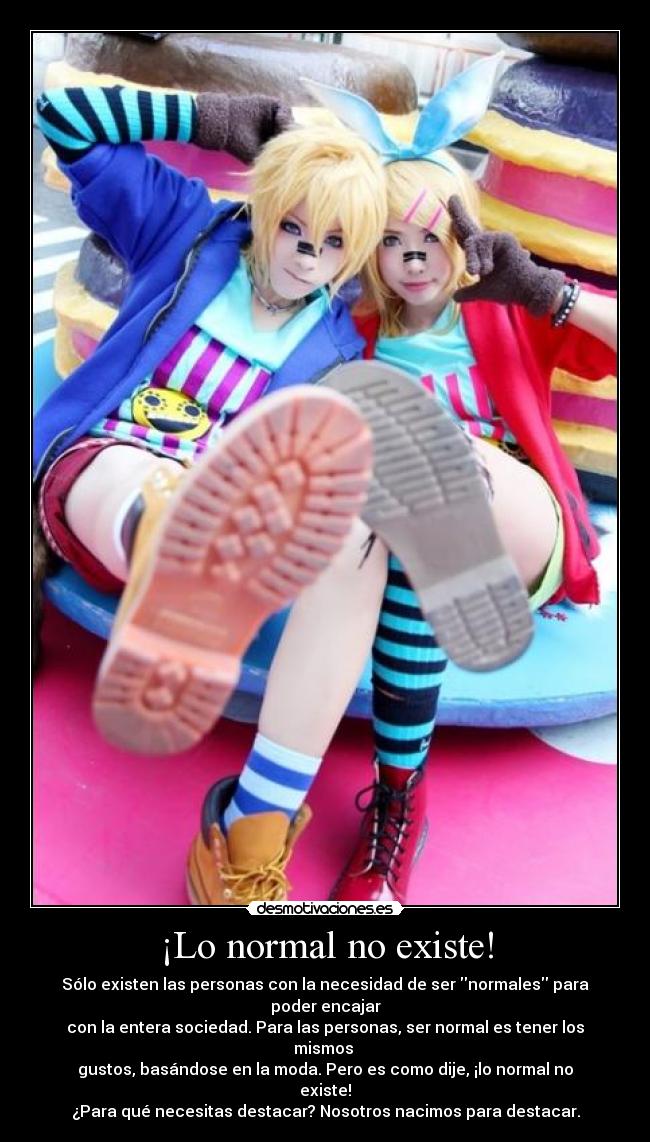 ¡Lo normal no existe! - Sólo existen las personas con la necesidad de ser normales para poder encajar
con la entera sociedad. Para las personas, ser normal es tener los mismos
gustos, basándose en la moda. Pero es como dije, ¡lo normal no existe!
¿Para qué necesitas destacar? Nosotros nacimos para destacar.