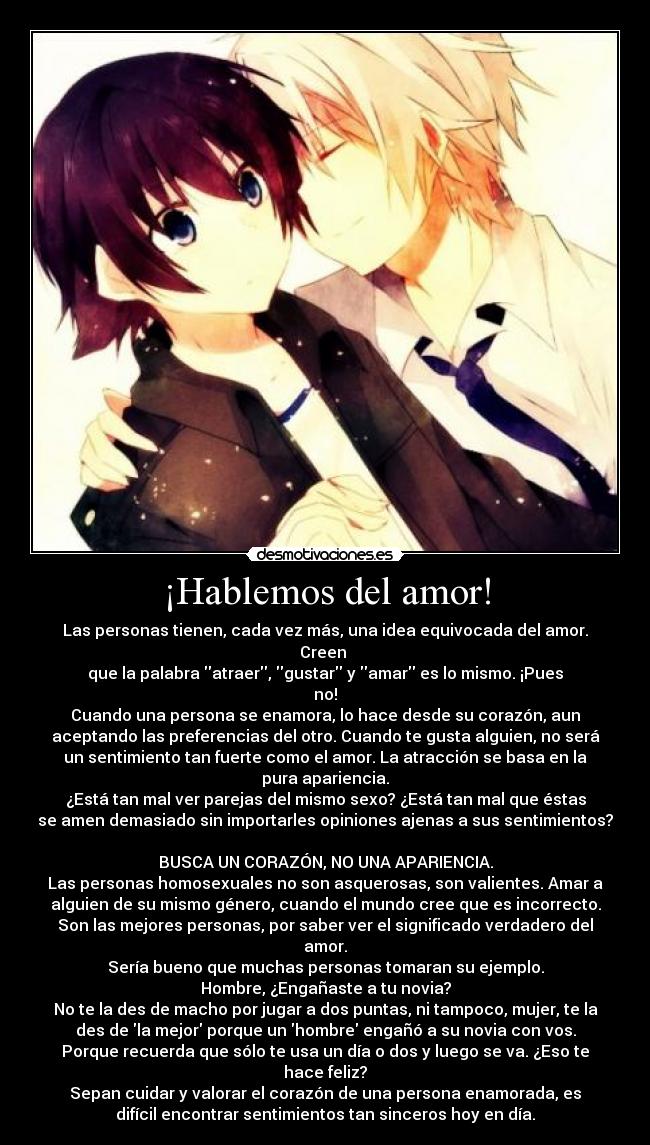 ¡Hablemos del amor! - Las personas tienen, cada vez más, una idea equivocada del amor.
Creen
que la palabra atraer, gustar y amar es lo mismo. ¡Pues
no!
Cuando una persona se enamora, lo hace desde su corazón, aun
aceptando las preferencias del otro. Cuando te gusta alguien, no será
un sentimiento tan fuerte como el amor. La atracción se basa en la
pura apariencia.
¿Está tan mal ver parejas del mismo sexo? ¿Está tan mal que éstas
se amen demasiado sin importarles opiniones ajenas a sus sentimientos?
BUSCA UN CORAZÓN, NO UNA APARIENCIA.
Las personas homosexuales no son asquerosas, son valientes. Amar a
alguien de su mismo género, cuando el mundo cree que es incorrecto.
Son las mejores personas, por saber ver el significado verdadero del
amor.
Sería bueno que muchas personas tomaran su ejemplo.
Hombre, ¿Engañaste a tu novia?
No te la des de macho por jugar a dos puntas, ni tampoco, mujer, te la
des de la mejor porque un hombre engañó a su novia con vos.
Porque recuerda que sólo te usa un día o dos y luego se va. ¿Eso te
hace feliz?
Sepan cuidar y valorar el corazón de una persona enamorada, es
difícil encontrar sentimientos tan sinceros hoy en día.