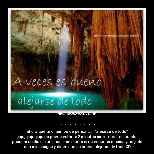 . . . . . . . . - ahora que te di tiempo de pensar...... alejarse de todo
jajajajajaajaja no puedo estar ni 2 minutos sin internet no puedo
pasar ni un dia sin un snack me muero si no escucho musica y no jodo
con mis amigos y dicen que es bueno alejarse de todo XD